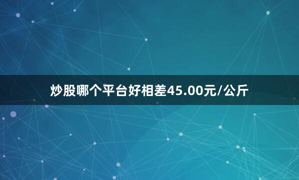 炒股哪个平台好相差45.00元/公斤